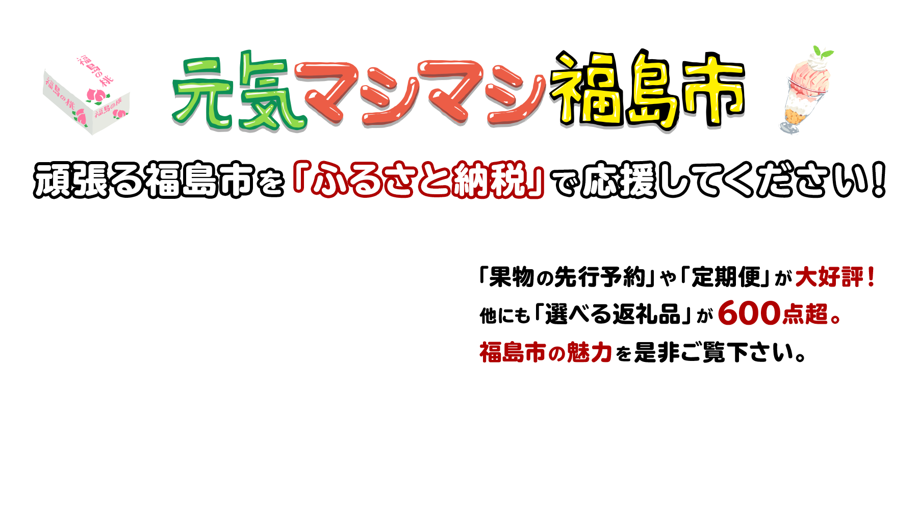 元気マシマシ福島市 頑張る福島市を「ふるさと納税」で応援してください！ 「果物の先行予約」や「定期便」が大好評！他にも「選べる返礼品」が600點超。福島市の魅力を是非ご覧下さい。