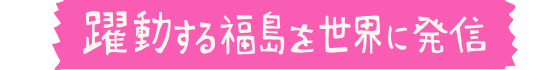 躍動する福島を世界に発信