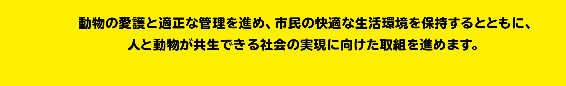 人も動物も幸せに 動物にもやさしいまち 動物の愛護と適正な管理を進め、市民の快適な生活環境を保持するとともに、人と動物が共生できる社会の実現に向けた取組を進めます。