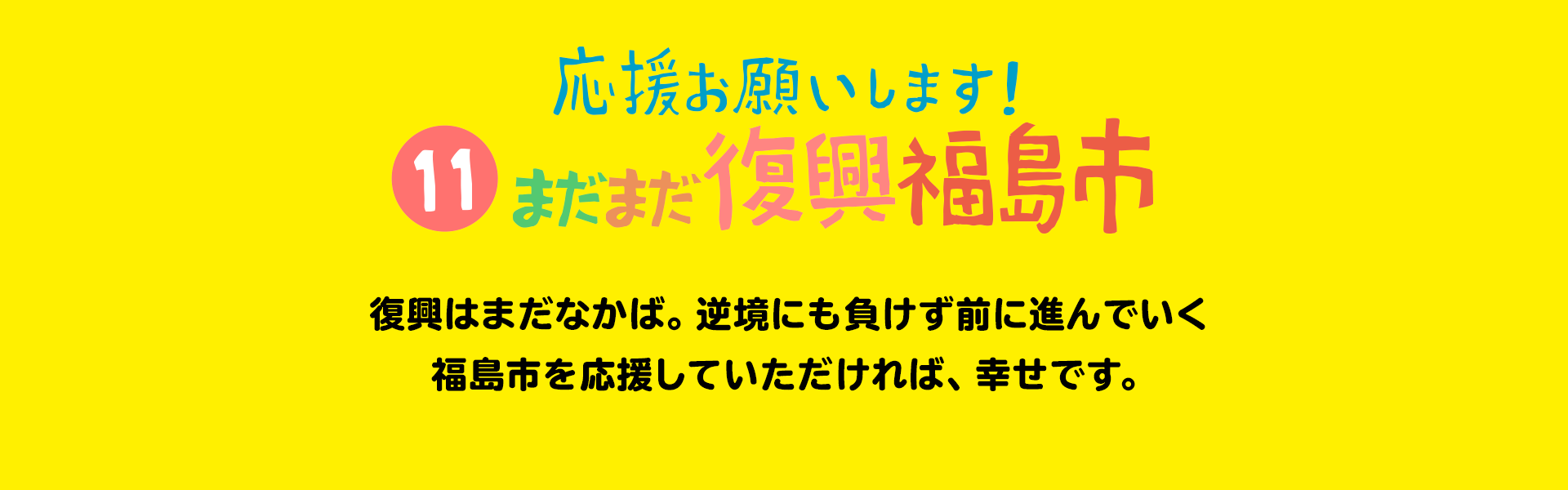 応援お願いします！ まだまだ復興福島市 復興はまだなかば。逆境にも負けず前に進んでいく福島市を応援していただければ、幸せです。