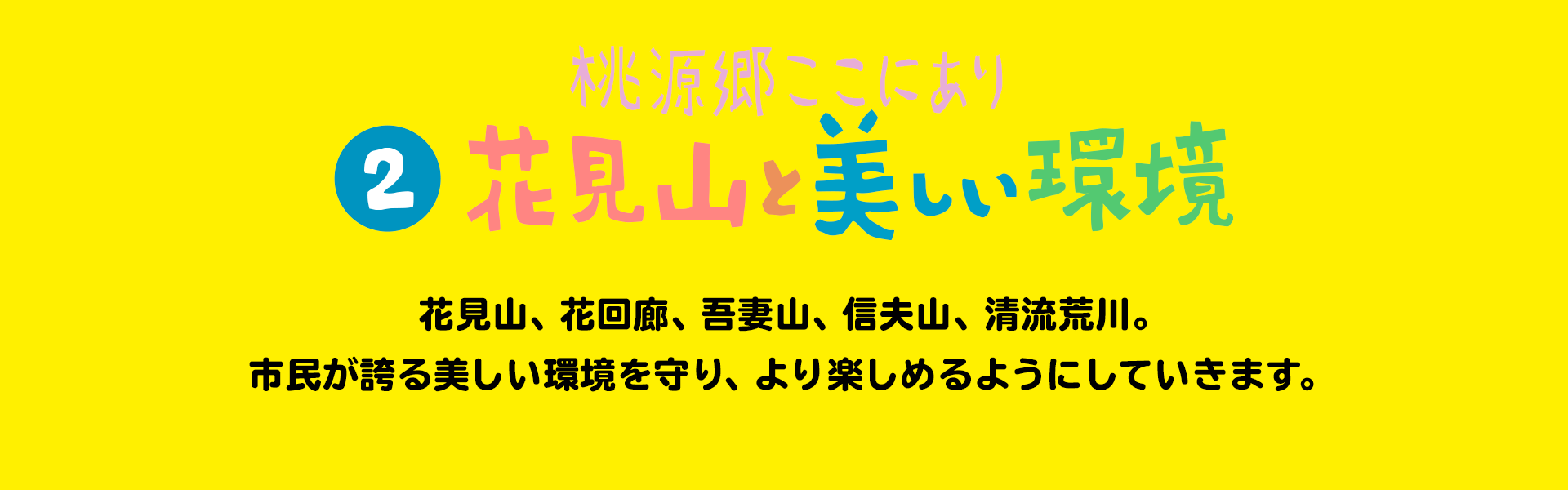 桃源郷ここにあり 花見山と美しい環境 花見山、花回廊、吾妻山、信夫山、清流荒川。市民が誇る美しい環境を守り、より楽しめるようにしていきます。