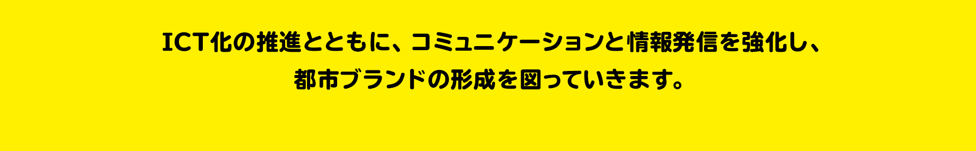 躍動する福島を世界に発信 ICTと都市ブランド ICT化の推進とともに、コミュニケーションと情報発信を強化し、都市ブランドの形成を図っていきます。