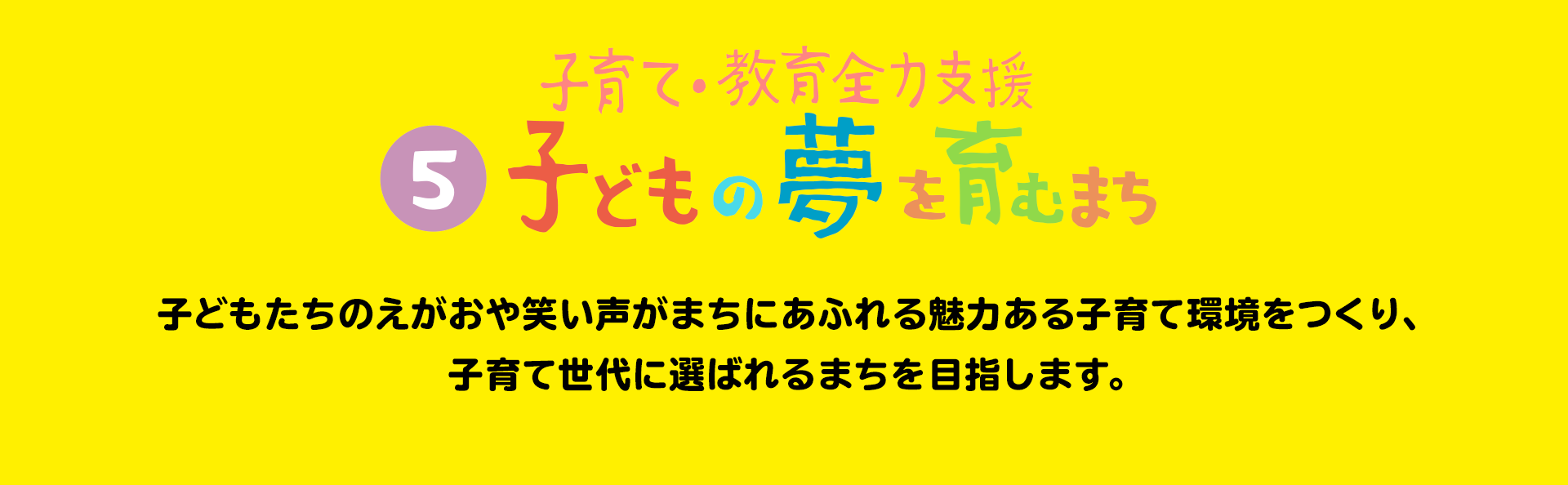 子育て・教育全力支援 子どもの夢を育むまち 子どもたちのえがおや笑い声がまちにあふれる魅力ある子育て環境をつくり、子育て世代に選ばれるまちを目指します。