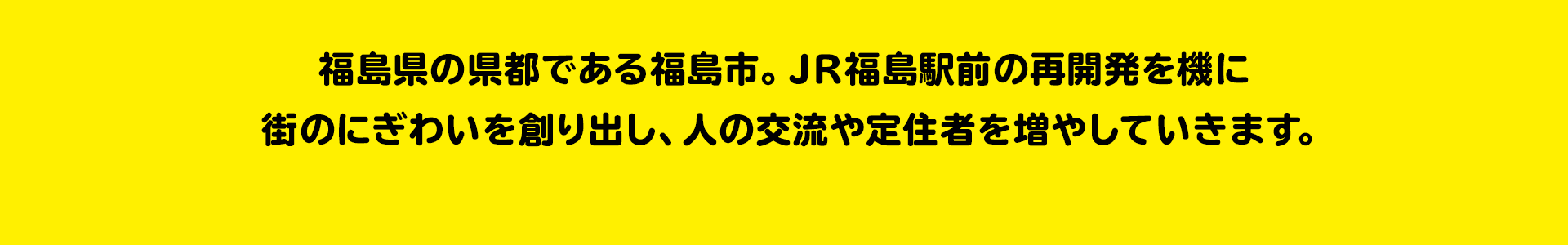 福島県の顔つくります にぎわいある県都づくり 福島県の県都である福島市。JR福島駅前の再開発を機に街のにぎわいを創り出し、人の交流や定住者を増やしていきます。