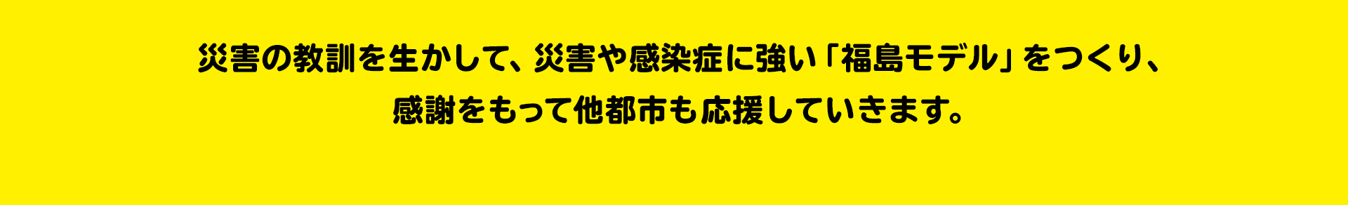 全国の模範になります 災害に強いまちづくり 災害の教訓を生かして、災害や感染症に強い「福島モデル」をつくり、感謝をもって他都市も応援していきます。