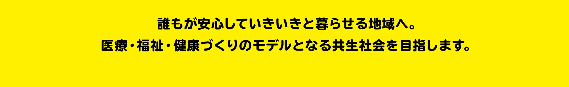 高齢者も障がい者も 誰にとってもやさしい社会 誰もが安心していきいきと暮らせる地域へ。医療・福祉・健康づくりのモデルとなる共生社会を目指します。