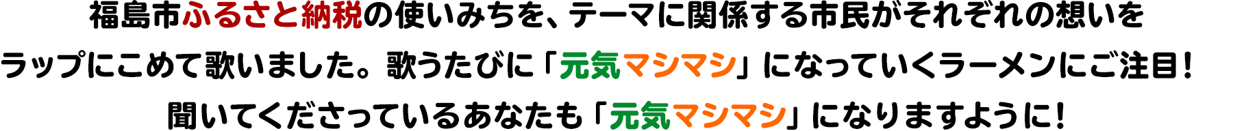 福島市ふるさと納税の使いみちを、テーマに関係する市民がそれぞれの想いをラップにこめて歌いました。歌うたびに「元気マシマシ」になっていくラーメンにご注目！聞いてくださっているあなたも「元気マシマシ」になりますように！