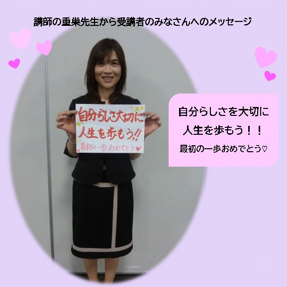 講師の重巣先生から受講者のみなさんへメッセージ 自分らしさを大切に人生を歩もう！！最初の一歩おめでとうの文字と先生の全身写真