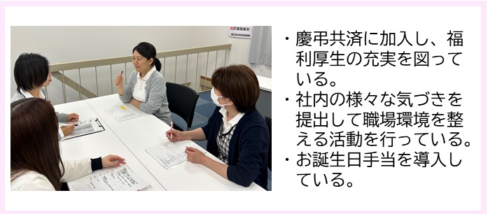 ・慶弔共済に加入し、福利厚生の充実を図っている。・社内の様々な気づきを提出して職場環境を整える活動を行っている。・お誕生日手当を導入している。（2台の長机をくっつけた席に4人の女性が座り、薄いグレー色のカーディガンを着た女性を他の3名の女性が見ている写真）
