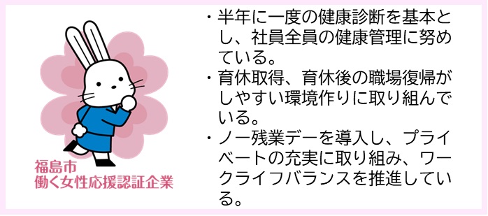 ・半年に一度の健康診断を基本とし、社員全員の健康管理に努めている。・育休取得、育休後の職場復帰がしやすい環境作りに取り組んでいる。・ノー残業デーを導入し、プライベートの充実に取り組み、ワークライフバランスを推進している。（福島市働く女性応援認証企業マークのイラスト）