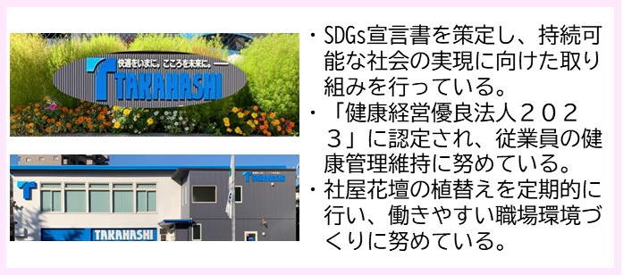 ・SDGs宣言書を策定し、持続可能な社会の実現に向けた取り組みを行っている。・「健康経営有料法人2023」に認定され、従業員の健康管理維持に努めている。・社屋花壇の植替えを定期的に行い、働きやすい職場環境づくりに努めている。（上：「快適をいまに。こころを未来に。TAKKAHASHI」と書かれた看板の写真、 下：中央から左が白壁、右側がグレー色の外壁の建物外観の写真）