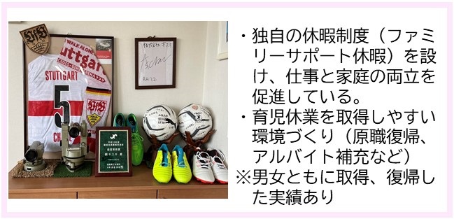 ・独自の休暇制度（ファミリーサポート休暇）を設け、仕事と家庭の両立を促進している。・育児休業を取得しやすい環境づくり（原職復帰、アルバイト補充など）（注意）男女ともに取得、復帰した実績あり（壁に額に入った背番号5と書かれたユニフォームとサインが飾られ、2つのボールやスニーカーが置かれた並んだ写真）