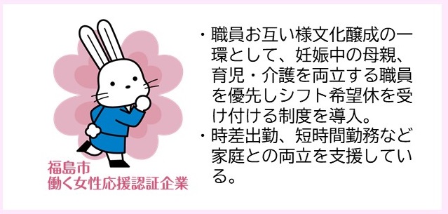 ・職員お互い様文化醸成の一環として、妊娠中の母親、育児・介護を両立する職員を優先しシフト希望休を受け付ける制度を導入。・時差出勤、短時間勤務など家庭との両立を支援している。（福島市働く女性応援認証企業マークのイラスト）