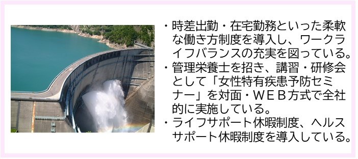 ・時差出勤・在宅勤務といった柔軟な働き方制度を導入し、ワークライフバランスの充実を図っている。・管理栄養士を招き、講習・研修会として「女性特有疾患予防セミナー」を対面・WEB方式で全体的に実施している。・ライフサポート休暇制度、ヘルスサポート休暇制度を導入している。（大量の水がダムから放出されている写真）