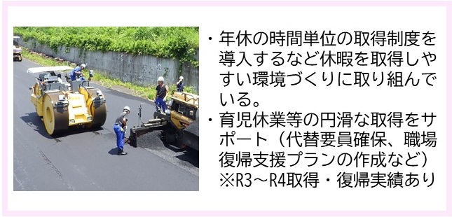 ・年休の時間単位の取得制度を導入するなど休暇を取得しやすい環境づくりに取り組んでいる。・育児休業等の円滑な取得をサポート（代替要員確保、職場復帰支援プランの作成など）（補足）令和3年～令和4年取得・復帰実績あり（黄色のボディのロードローラーを使い道路を平にならしている写真）