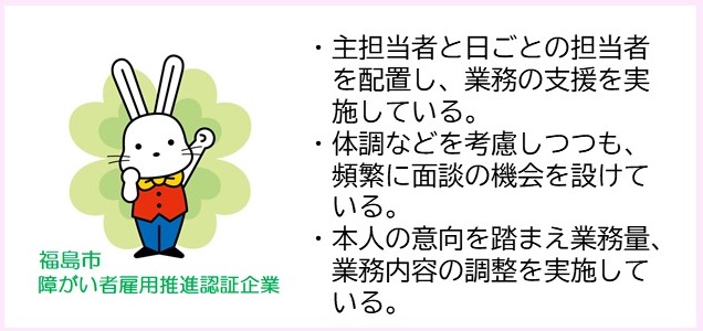 ・主担当者と日ごとの担当者を配置し、業務の支援を実施している。・体調などを考慮しつつも、頻繁に面談の機会を設けている。・本人の意向を踏まえ業務量、業務内容の調整を実施している。（福島市障がい者雇用推進認証企業マークのイラスト）