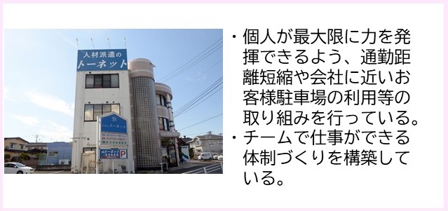 ・個人が最大限に力を発揮できるよう、通勤距離短縮や会社に近いお客様駐車場の利用等の取り組みを行っている。・チームで仕事ができる体制づくりを構築している。（人材派遣のトーネットと書かれた大きな看板が屋上に設置された白壁で3階建ての建物外観の写真）
