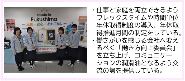 ・仕事と家庭を両立できるようフレックスタイムや時間単位年休取得制度の導入、年休取得推進月間の制定をしている。・働きがいを感じる会社へ変えるべく「働き方向上委員会」を立ち上げ、コミュニケーションの潤滑油となるよう交流の場を提供している。（資料やポスターが貼られた壁と商品が展示されたスペースの前に左右に2名ずつ女性社員の方が立っている写真）