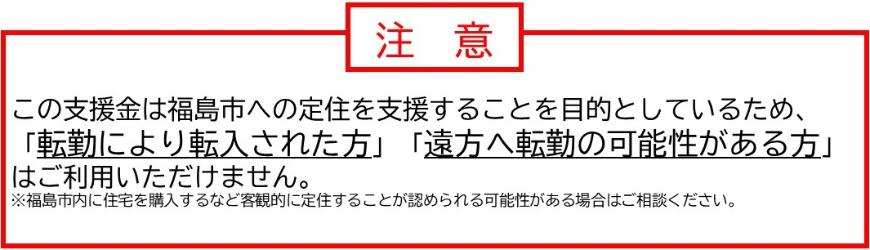 この支援金は福島市への定住を支援することを目的としているため、転勤により転入された方、遠方へ転勤の可能性がある方はご利用いただけません。
