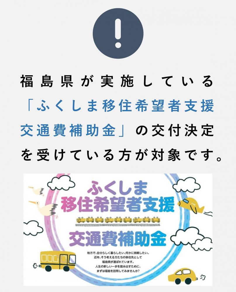 福島県が実施している「ふくしま移住希望者支援交通費補助金」の交付決定を受けている方が対象です。「くしま移住希望者支援交通費補助金」地方で、自分らしくくらしたい、何かに挑戦したい。近年、そう考える方たちの移住先として福島県が選ばれています。人生の新しい一歩を踏み出すために、まずは福島を訪問してみませんか？