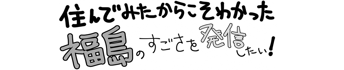 住んでみたからこそわかった福島のすごさを発信したい！