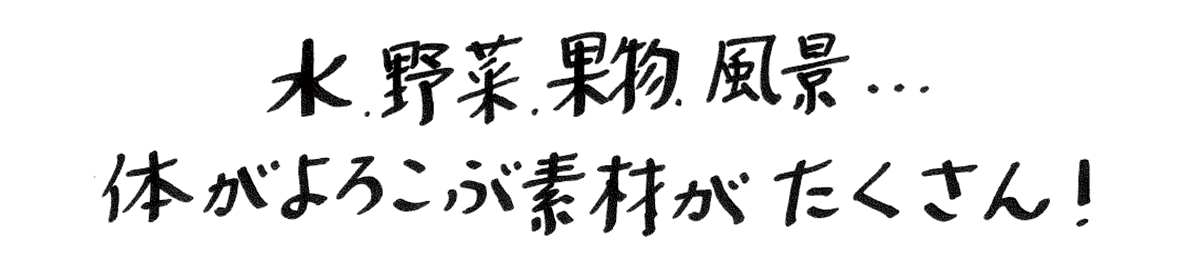 水、野菜、果物、風景…体がよろこぶ素材がたくさん！