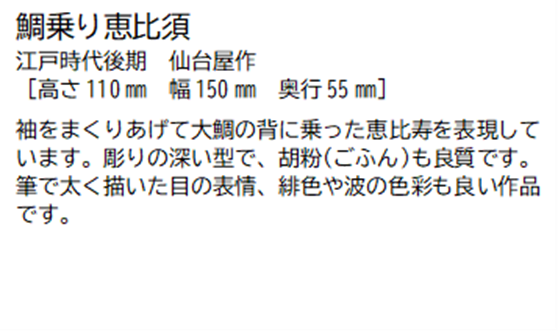 鯛乗り恵比須 江戸時代後期 仙台屋作 [高さ110ミリメートル 幅 150ミリメートル 奥行55ミリメートル] 袖をまくりあげて大鯛の背に乗った恵比寿を表現しています。彫りの深い型で、胡粉(ごふん)も良質です。筆で太く描いた目の表情、緋色や波の色彩も良い作品です。