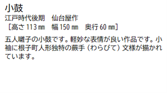 小鼓 江戸時代後期 仙台屋作 [高さ113ミリメートル 幅 150ミリメートル 奥行60ミリメートル] 五人囃子の小鼓です。軽妙な表情が良い作品です。小袖に根子町人形独特の蕨手(わらびて)文様が描かれています。