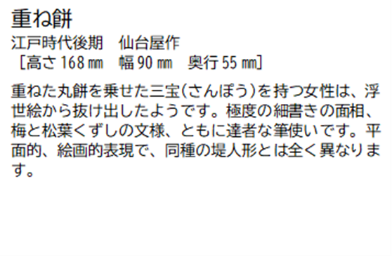 重ね餅 江戸時代後期 仙台屋作 [高さ168ミリメートル 幅 90ミリメートル 奥行55ミリメートル] 重ねた丸餅を乗せた三宝(さんぽう)を持つ女性は、浮世絵から抜け出したようです。極度の細書きの面相、梅と松葉くずしの文様、ともに達者な筆使いです。平面的、絵画的表現で、同種の堤人形とは全く異なります。
