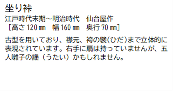 坐り裃 江戸時代末期~明治時代 仙台屋作 [高さ120ミリメートル 幅 160ミリメートル 奥行70ミリメートル] 古型を用いており、襟元、袴の襞(ひだ)まで立体的に表現されています。右手に扇は持っていませんが、五人囃子の謡(うたい)かもしれません。裃