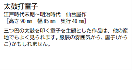 太鼓打童子 江戸時代末期~明治時代 仙台屋作 [高さ90ミリメートル 幅85ミリメートル 奥行40ミリメートル] 三つ巴の太鼓を叩く童子を主題とした作品は、他の産地でもよく見られます。服装の雰囲気から、唐子(からこ)かもしれません。