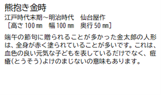 熊抱き金時 江戸時代末期~明治時代 仙台屋作 [高さ100ミリメートル 幅 100ミリメートル 奥行50ミリメートル] 端午の節句に贈られることが多かった金太郎の人形は、全身が赤く塗られていることが多いです。これは、血色の良い元気な子どもを表しているだけでなく、痘瘡(とうそう)よけのまじないの意味もあります。