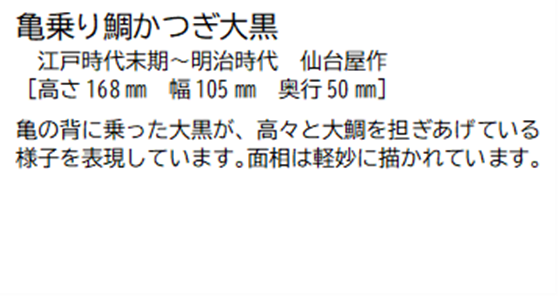 亀乗り鯛かつぎ大黒 江戸時代末期~明治時代 仙台屋作 [高さ168ミリメートル 幅 105ミリメートル 奥行50ミリメートル] 亀の背に乗った大黒が、高々と大鯛を担ぎあげている様子を表現しています。面相は軽妙に描かれています。