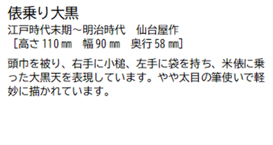 俵乗り大黒 江戸時代末期~明治時代 仙台屋作 [高さ110ミリメートル 幅 90ミリメートル 奥行58ミリメートル] 頭巾を被り、右手に小槌、左手に袋を持ち、米俵に乗った大黒天を表現しています。やや太目の筆使いで軽妙に描かれています。
