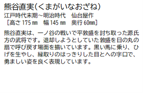 熊谷直実(くまがいなおざね) 江戸時代末期~明治時代 仙台屋作 [高さ175ミリメートル 幅 145ミリメートル 奥行60ミリメートル] 熊谷直実は、一ノ谷の戦いで平敦盛を討ち取った源氏方の武将です。退却しようとしていた敦盛を日の丸の扇で呼び戻す場面を描いています。黒い馬に乗り、ひげを生やし、縁取りのはっきりした目とへの字口で、勇ましい姿を良く表現しています。
