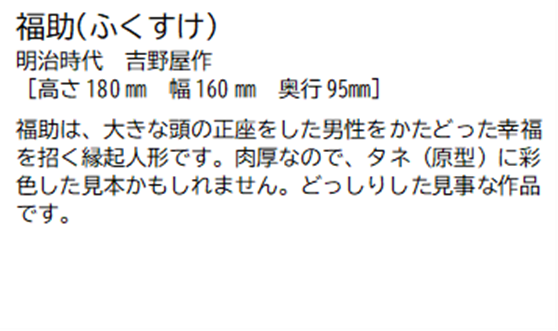 福助(ふくすけ) 明治時代 吉野屋作 [高さ180ミリメートル 幅 160ミリメートル 奥行95ミリメートル] 福助は、大きな頭の正座をした男性をかたどった幸福を招く縁起人形です。肉厚なので、タネ(原型)に彩色した見本かもしれません。どっしりした見事な作品です。