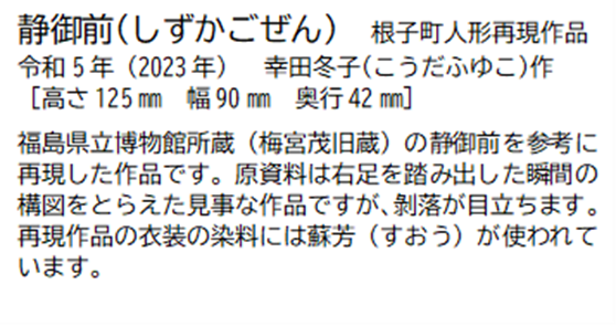 静御前(しずかごぜん)根子町人形再現作品 令和5年(2023年) 幸田冬子(こうだふゆこ) 作 [高さ125ミリメートル 幅 90ミリメートル 奥行42ミリメートル] 福島県立博物館所蔵(梅宮茂旧蔵)の静御前を参考に再現した作品です。原資料は右足を踏み出した瞬間の構図をとらえた見事な作品ですが、剥落が目立ちます。再現作品の衣装の染料には蘇芳(すおう)が使われています。