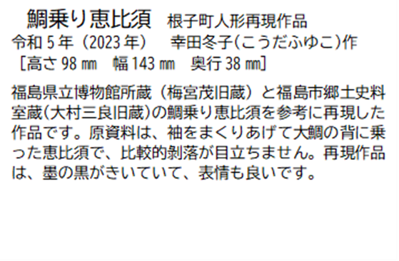 鯛乗り恵比須 根子町人形再現作品 令和5年(2023年) 幸田冬子(こうだふゆこ) 作 [高さ98ミリメートル 幅 143ミリメートル 奥行38ミリメートル] 福島県立博物館所蔵(梅宮茂旧蔵)と福島市郷土史料室蔵(大村三良旧蔵)の鯛乗り恵比須を参考に再現した作品です。原資料は、袖をまくりあげて大鯛の背に乗った恵比須で、比較的剥落が目立ちません。再現作品は、墨の黒がきいていて、表情も良いです。