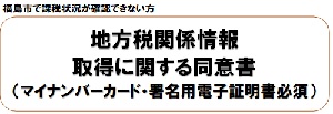 福島市で課税状況が確認できない方 地方税関係情報取得に関する同意書（マイナンバーカード・署名用電子証明書必須）（子ども・重度・ひとり親医療費助成 【地方税関係情報取得に関する同意書】のサイトへリンク）
