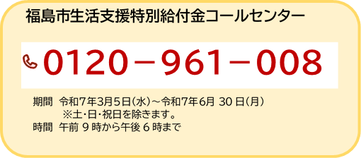 福島市生活支援特別給付金コールセンター 電話0120-961-008 期間 令和7年3月5日（水曜日）～令和7年6月30日（月曜日）（注意）土曜日・日曜日・祝日を除きます。時間 午前9時から午後6時まで