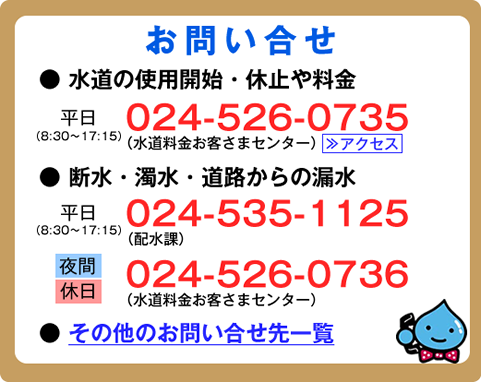 お問合せ電話番号。水道の使用開始・休止や料金については、平日の8時30分から17時15分まで、024-526-0735。断水・濁水・道路からの漏水については、平日の8時30分から17時15分まで、024-535-1125。夜間・休日は、024-526-0736