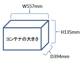 コンテナの大きさ 長さ394ミリメートル×幅557ミリメートル×高さ135ミリメートル